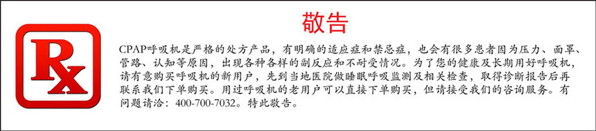 cpap呼吸机是严格的处方产品，有明确的适应症和禁忌症，也会有很多患者因为压力、面罩、管路、认知等原因，出现各种各样的副反应和不耐受情况。为了您的健康及长期用好呼吸机，请有意购买呼吸机的新用户，先到当地医院做睡眠呼吸监测及相关检查，取得诊断报告后再联系威尼斯5139手机版下单购买。用过呼吸机的老用户可以直接下单购买.jpg